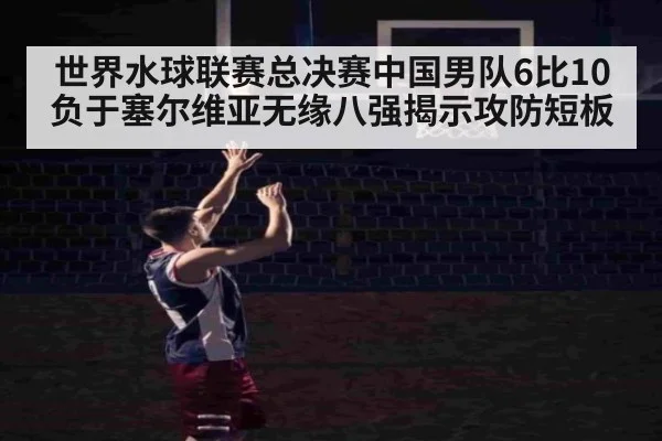 世界水球联赛总决赛中国男队6比10负于塞尔维亚无缘八强揭示攻防短板